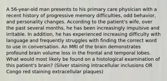 A 56-year-old man presents to his primary care physician with a recent history of progressive memory difficulties, odd behavior, and personality changes. According to the patient's wife, over the past several months, he has been increasingly impulsive and irritable. In addition, he has experienced increasing difficulty with language and frequently struggles with finding the correct word to use in conversation. An MRI of the brain demonstrates profound brain volume loss in the frontal and temporal lobes. What would most likely be found on a histological examination of this patient's brain? (Silver staining intracellular inclusions OR Congo red staining extracellular plaques)