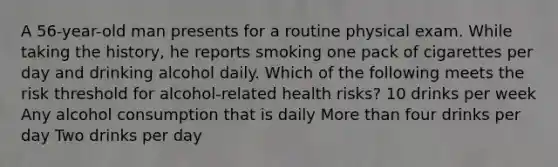 A 56-year-old man presents for a routine physical exam. While taking the history, he reports smoking one pack of cigarettes per day and drinking alcohol daily. Which of the following meets the risk threshold for alcohol-related health risks? 10 drinks per week Any alcohol consumption that is daily More than four drinks per day Two drinks per day