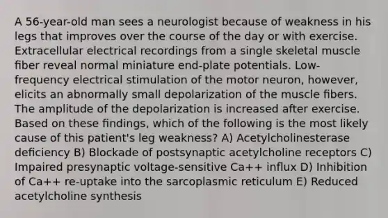 A 56-year-old man sees a neurologist because of weakness in his legs that improves over the course of the day or with exercise. Extracellular electrical recordings from a single skeletal muscle ﬁber reveal normal miniature end-plate potentials. Low-frequency electrical stimulation of the motor neuron, however, elicits an abnormally small depolarization of the muscle ﬁbers. The amplitude of the depolarization is increased after exercise. Based on these ﬁndings, which of the following is the most likely cause of this patient's leg weakness? A) Acetylcholinesterase deﬁciency B) Blockade of postsynaptic acetylcholine receptors C) Impaired presynaptic voltage-sensitive Ca++ inﬂux D) Inhibition of Ca++ re-uptake into the sarcoplasmic reticulum E) Reduced acetylcholine synthesis