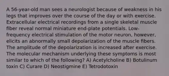 A 56-year-old man sees a neurologist because of weakness in his legs that improves over the course of the day or with exercise. Extracellular electrical recordings from a single skeletal muscle ﬁber reveal normal miniature end-plate potentials. Low-frequency electrical stimulation of the motor neuron, however, elicits an abnormally small depolarization of the muscle ﬁbers. The amplitude of the depolarization is increased after exercise. The molecular mechanism underlying these symptoms is most similar to which of the following? A) Acetylcholine B) Botulinum toxin C) Curare D) Neostigmine E) Tetrodotoxin