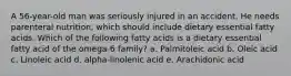 A 56-year-old man was seriously injured in an accident. He needs parenteral nutrition, which should include dietary essential fatty acids. Which of the following fatty acids is a dietary essential fatty acid of the omega-6 family? a. Palmitoleic acid b. Oleic acid c. Linoleic acid d. alpha-linolenic acid e. Arachidonic acid