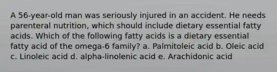 A 56-year-old man was seriously injured in an accident. He needs parenteral nutrition, which should include dietary essential fatty acids. Which of the following fatty acids is a dietary essential fatty acid of the omega-6 family? a. Palmitoleic acid b. Oleic acid c. Linoleic acid d. alpha-linolenic acid e. Arachidonic acid