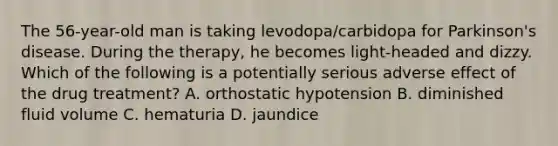 The 56-year-old man is taking levodopa/carbidopa for Parkinson's disease. During the therapy, he becomes light-headed and dizzy. Which of the following is a potentially serious adverse effect of the drug treatment? A. orthostatic hypotension B. diminished fluid volume C. hematuria D. jaundice