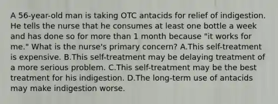 A 56-year-old man is taking OTC antacids for relief of indigestion. He tells the nurse that he consumes at least one bottle a week and has done so for more than 1 month because "it works for me." What is the nurse's primary concern? A.This self-treatment is expensive. B.This self-treatment may be delaying treatment of a more serious problem. C.This self-treatment may be the best treatment for his indigestion. D.The long-term use of antacids may make indigestion worse.