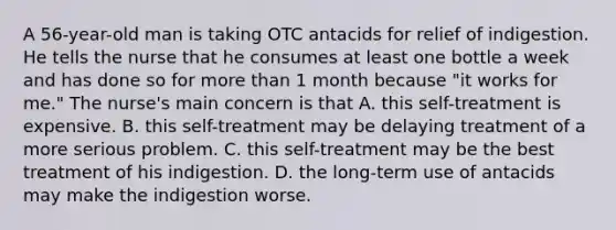 A 56-year-old man is taking OTC antacids for relief of indigestion. He tells the nurse that he consumes at least one bottle a week and has done so for more than 1 month because "it works for me." The nurse's main concern is that A. this self-treatment is expensive. B. this self-treatment may be delaying treatment of a more serious problem. C. this self-treatment may be the best treatment of his indigestion. D. the long-term use of antacids may make the indigestion worse.