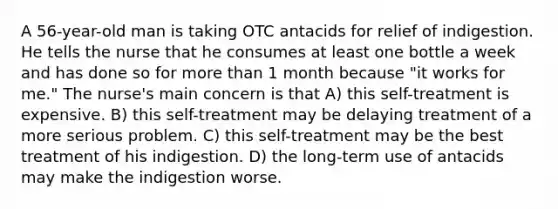 A 56-year-old man is taking OTC antacids for relief of indigestion. He tells the nurse that he consumes at least one bottle a week and has done so for more than 1 month because "it works for me." The nurse's main concern is that A) this self-treatment is expensive. B) this self-treatment may be delaying treatment of a more serious problem. C) this self-treatment may be the best treatment of his indigestion. D) the long-term use of antacids may make the indigestion worse.