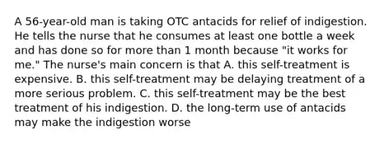 A 56-year-old man is taking OTC antacids for relief of indigestion. He tells the nurse that he consumes at least one bottle a week and has done so for more than 1 month because "it works for me." The nurse's main concern is that A. this self-treatment is expensive. B. this self-treatment may be delaying treatment of a more serious problem. C. this self-treatment may be the best treatment of his indigestion. D. the long-term use of antacids may make the indigestion worse