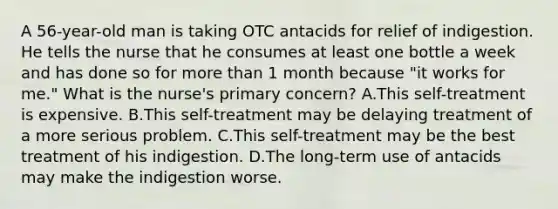 A 56-year-old man is taking OTC antacids for relief of indigestion. He tells the nurse that he consumes at least one bottle a week and has done so for more than 1 month because "it works for me." What is the nurse's primary concern? A.This self-treatment is expensive. B.This self-treatment may be delaying treatment of a more serious problem. C.This self-treatment may be the best treatment of his indigestion. D.The long-term use of antacids may make the indigestion worse.