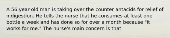 A 56-year-old man is taking over-the-counter antacids for relief of indigestion. He tells the nurse that he consumes at least one bottle a week and has done so for over a month because "it works for me." The nurse's main concern is that