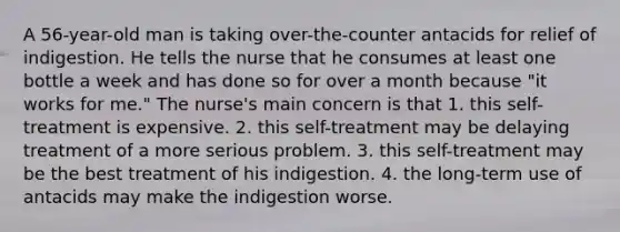 A 56-year-old man is taking over-the-counter antacids for relief of indigestion. He tells the nurse that he consumes at least one bottle a week and has done so for over a month because "it works for me." The nurse's main concern is that 1. this self-treatment is expensive. 2. this self-treatment may be delaying treatment of a more serious problem. 3. this self-treatment may be the best treatment of his indigestion. 4. the long-term use of antacids may make the indigestion worse.