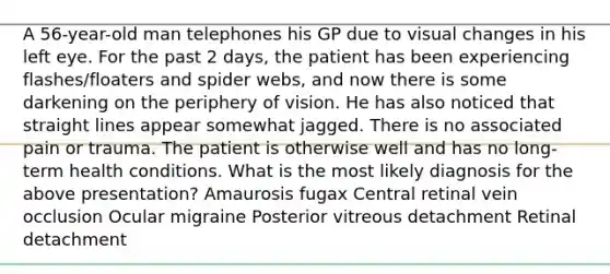 A 56-year-old man telephones his GP due to visual changes in his left eye. For the past 2 days, the patient has been experiencing flashes/floaters and spider webs, and now there is some darkening on the periphery of vision. He has also noticed that straight lines appear somewhat jagged. There is no associated pain or trauma. The patient is otherwise well and has no long-term health conditions. What is the most likely diagnosis for the above presentation? Amaurosis fugax Central retinal vein occlusion Ocular migraine Posterior vitreous detachment Retinal detachment