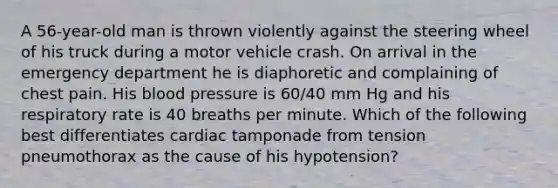 A 56-year-old man is thrown violently against the steering wheel of his truck during a motor vehicle crash. On arrival in the emergency department he is diaphoretic and complaining of chest pain. His blood pressure is 60/40 mm Hg and his respiratory rate is 40 breaths per minute. Which of the following best differentiates cardiac tamponade from tension pneumothorax as the cause of his hypotension?