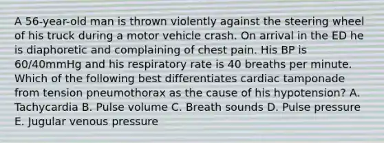 A 56-year-old man is thrown violently against the steering wheel of his truck during a motor vehicle crash. On arrival in the ED he is diaphoretic and complaining of chest pain. His BP is 60/40mmHg and his respiratory rate is 40 breaths per minute. Which of the following best differentiates cardiac tamponade from tension pneumothorax as the cause of his hypotension? A. Tachycardia B. Pulse volume C. Breath sounds D. Pulse pressure E. Jugular venous pressure