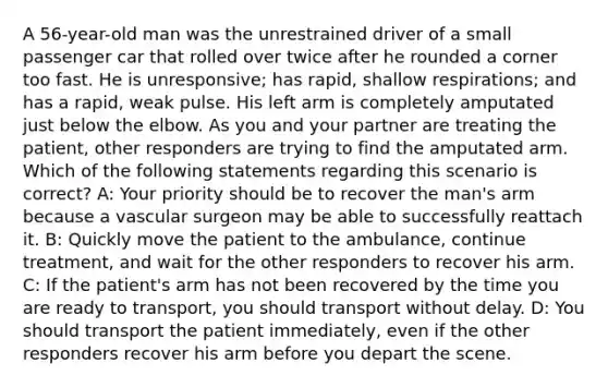 A 56-year-old man was the unrestrained driver of a small passenger car that rolled over twice after he rounded a corner too fast. He is unresponsive; has rapid, shallow respirations; and has a rapid, weak pulse. His left arm is completely amputated just below the elbow. As you and your partner are treating the patient, other responders are trying to find the amputated arm. Which of the following statements regarding this scenario is correct? A: Your priority should be to recover the man's arm because a vascular surgeon may be able to successfully reattach it. B: Quickly move the patient to the ambulance, continue treatment, and wait for the other responders to recover his arm. C: If the patient's arm has not been recovered by the time you are ready to transport, you should transport without delay. D: You should transport the patient immediately, even if the other responders recover his arm before you depart the scene.