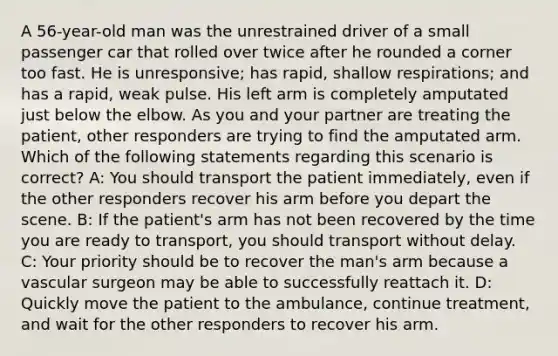 A 56-year-old man was the unrestrained driver of a small passenger car that rolled over twice after he rounded a corner too fast. He is unresponsive; has rapid, shallow respirations; and has a rapid, weak pulse. His left arm is completely amputated just below the elbow. As you and your partner are treating the patient, other responders are trying to find the amputated arm. Which of the following statements regarding this scenario is correct? A: You should transport the patient immediately, even if the other responders recover his arm before you depart the scene. B: If the patient's arm has not been recovered by the time you are ready to transport, you should transport without delay. C: Your priority should be to recover the man's arm because a vascular surgeon may be able to successfully reattach it. D: Quickly move the patient to the ambulance, continue treatment, and wait for the other responders to recover his arm.