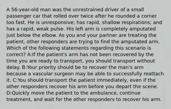 A 56-year-old man was the unrestrained driver of a small passenger car that rolled over twice after he rounded a corner too fast. He is unresponsive; has rapid, shallow respirations; and has a rapid, weak pulse. His left arm is completely amputated just below the elbow. As you and your partner are treating the patient, other responders are trying to find the amputated arm. Which of the following statements regarding this scenario is correct? A:If the patient's arm has not been recovered by the time you are ready to transport, you should transport without delay. B:Your priority should be to recover the man's arm because a vascular surgeon may be able to successfully reattach it. C:You should transport the patient immediately, even if the other responders recover his arm before you depart the scene. D:Quickly move the patient to the ambulance, continue treatment, and wait for the other responders to recover his arm.