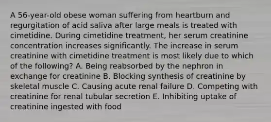 A 56-year-old obese woman suffering from heartburn and regurgitation of acid saliva after large meals is treated with cimetidine. During cimetidine treatment, her serum creatinine concentration increases significantly. The increase in serum creatinine with cimetidine treatment is most likely due to which of the following? A. Being reabsorbed by the nephron in exchange for creatinine B. Blocking synthesis of creatinine by skeletal muscle C. Causing acute renal failure D. Competing with creatinine for renal tubular secretion E. Inhibiting uptake of creatinine ingested with food