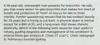 A 56-year-old, overweight man presents for bronchitis. He tells you that every winter he gets bronchitis that makes him short of breath and productive of "tons" of mucus for two to three months. Further questioning reveals that he has smoked heavily for 35 years but is trying to cut back. A physical exam is normal except for a BMI of 31, and a lung exam that shows rhonchi bilaterally. Which of the following tests would be most useful in initially guiding diagnosis and management of his condition? A. Arterial blood gas analysis B. Chest CT scan C. Chest radiograph D. Pulmonary function testing