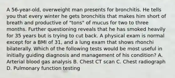 A 56-year-old, overweight man presents for bronchitis. He tells you that every winter he gets bronchitis that makes him short of breath and productive of "tons" of mucus for two to three months. Further questioning reveals that he has smoked heavily for 35 years but is trying to cut back. A physical exam is normal except for a BMI of 31, and a lung exam that shows rhonchi bilaterally. Which of the following tests would be most useful in initially guiding diagnosis and management of his condition? A. Arterial blood gas analysis B. Chest CT scan C. Chest radiograph D. Pulmonary function testing