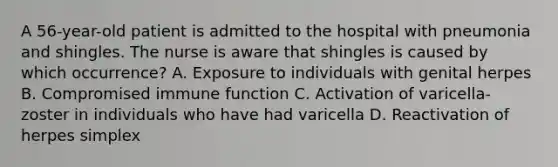 A 56-year-old patient is admitted to the hospital with pneumonia and shingles. The nurse is aware that shingles is caused by which occurrence? A. Exposure to individuals with genital herpes B. Compromised immune function C. Activation of varicella-zoster in individuals who have had varicella D. Reactivation of herpes simplex