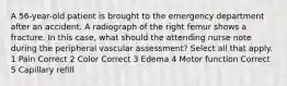 A 56-year-old patient is brought to the emergency department after an accident. A radiograph of the right femur shows a fracture. In this case, what should the attending nurse note during the peripheral vascular assessment? Select all that apply. 1 Pain Correct 2 Color Correct 3 Edema 4 Motor function Correct 5 Capillary refill