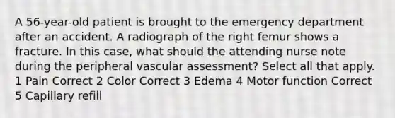 A 56-year-old patient is brought to the emergency department after an accident. A radiograph of the right femur shows a fracture. In this case, what should the attending nurse note during the peripheral vascular assessment? Select all that apply. 1 Pain Correct 2 Color Correct 3 Edema 4 Motor function Correct 5 Capillary refill