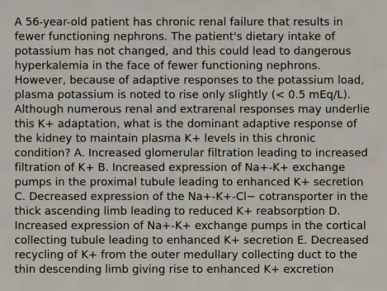 A 56-year-old patient has chronic renal failure that results in fewer functioning nephrons. The patient's dietary intake of potassium has not changed, and this could lead to dangerous hyperkalemia in the face of fewer functioning nephrons. However, because of adaptive responses to the potassium load, plasma potassium is noted to rise only slightly (< 0.5 mEq/L). Although numerous renal and extrarenal responses may underlie this K+ adaptation, what is the dominant adaptive response of the kidney to maintain plasma K+ levels in this chronic condition? A. Increased glomerular filtration leading to increased filtration of K+ B. Increased expression of Na+-K+ exchange pumps in the proximal tubule leading to enhanced K+ secretion C. Decreased expression of the Na+-K+-Cl− cotransporter in the thick ascending limb leading to reduced K+ reabsorption D. Increased expression of Na+-K+ exchange pumps in the cortical collecting tubule leading to enhanced K+ secretion E. Decreased recycling of K+ from the outer medullary collecting duct to the thin descending limb giving rise to enhanced K+ excretion