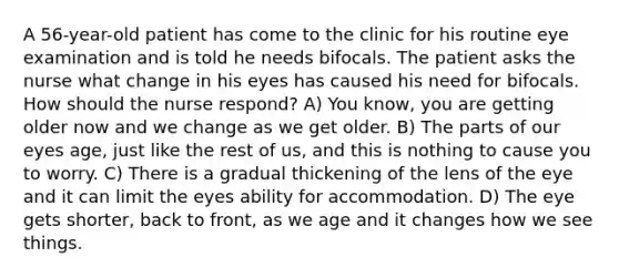 A 56-year-old patient has come to the clinic for his routine eye examination and is told he needs bifocals. The patient asks the nurse what change in his eyes has caused his need for bifocals. How should the nurse respond? A) You know, you are getting older now and we change as we get older. B) The parts of our eyes age, just like the rest of us, and this is nothing to cause you to worry. C) There is a gradual thickening of the lens of the eye and it can limit the eyes ability for accommodation. D) The eye gets shorter, back to front, as we age and it changes how we see things.