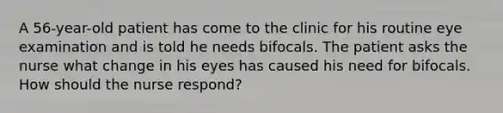 A 56-year-old patient has come to the clinic for his routine eye examination and is told he needs bifocals. The patient asks the nurse what change in his eyes has caused his need for bifocals. How should the nurse respond?