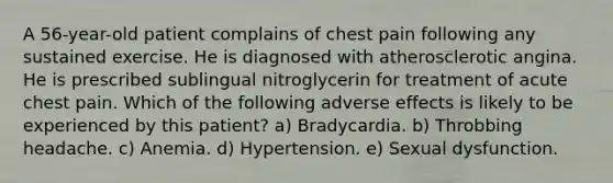 A 56-year-old patient complains of chest pain following any sustained exercise. He is diagnosed with atherosclerotic angina. He is prescribed sublingual nitroglycerin for treatment of acute chest pain. Which of the following adverse effects is likely to be experienced by this patient? a) Bradycardia. b) Throbbing headache. c) Anemia. d) Hypertension. e) Sexual dysfunction.