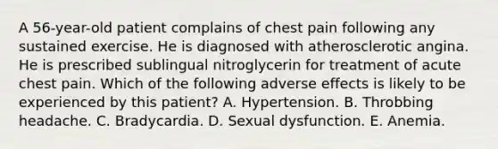 A 56-year-old patient complains of chest pain following any sustained exercise. He is diagnosed with atherosclerotic angina. He is prescribed sublingual nitroglycerin for treatment of acute chest pain. Which of the following adverse effects is likely to be experienced by this patient? A. Hypertension. B. Throbbing headache. C. Bradycardia. D. Sexual dysfunction. E. Anemia.