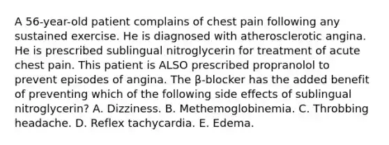 A 56-year-old patient complains of chest pain following any sustained exercise. He is diagnosed with atherosclerotic angina. He is prescribed sublingual nitroglycerin for treatment of acute chest pain. This patient is ALSO prescribed propranolol to prevent episodes of angina. The β-blocker has the added benefit of preventing which of the following side effects of sublingual nitroglycerin? A. Dizziness. B. Methemoglobinemia. C. Throbbing headache. D. Reflex tachycardia. E. Edema.