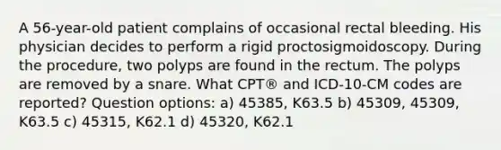 A 56-year-old patient complains of occasional rectal bleeding. His physician decides to perform a rigid proctosigmoidoscopy. During the procedure, two polyps are found in the rectum. The polyps are removed by a snare. What CPT® and ICD-10-CM codes are reported? Question options: a) 45385, K63.5 b) 45309, 45309, K63.5 c) 45315, K62.1 d) 45320, K62.1