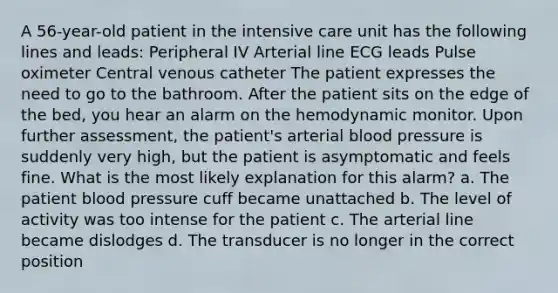 A 56-year-old patient in the intensive care unit has the following lines and leads: Peripheral IV Arterial line ECG leads Pulse oximeter Central venous catheter The patient expresses the need to go to the bathroom. After the patient sits on the edge of the bed, you hear an alarm on the hemodynamic monitor. Upon further assessment, the patient's arterial blood pressure is suddenly very high, but the patient is asymptomatic and feels fine. What is the most likely explanation for this alarm? a. The patient blood pressure cuff became unattached b. The level of activity was too intense for the patient c. The arterial line became dislodges d. The transducer is no longer in the correct position