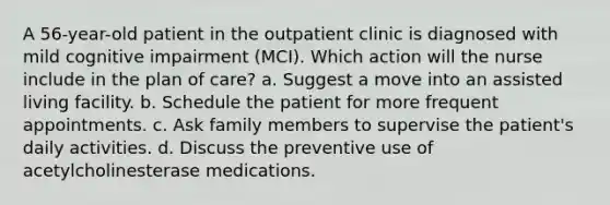 A 56-year-old patient in the outpatient clinic is diagnosed with mild cognitive impairment (MCI). Which action will the nurse include in the plan of care? a. Suggest a move into an assisted living facility. b. Schedule the patient for more frequent appointments. c. Ask family members to supervise the patient's daily activities. d. Discuss the preventive use of acetylcholinesterase medications.