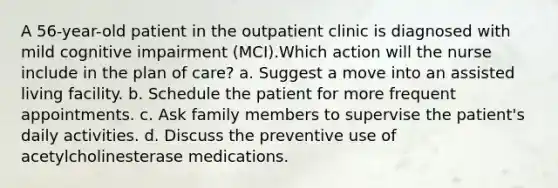 A 56-year-old patient in the outpatient clinic is diagnosed with mild cognitive impairment (MCI).Which action will the nurse include in the plan of care? a. Suggest a move into an assisted living facility. b. Schedule the patient for more frequent appointments. c. Ask family members to supervise the patient's daily activities. d. Discuss the preventive use of acetylcholinesterase medications.