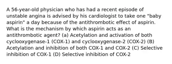 A 56-year-old physician who has had a recent episode of unstable angina is advised by his cardiologist to take one "baby aspirin" a day because of the antithrombotic effect of aspirin. What is the mechanism by which aspirin acts as an antithrombotic agent? (a) Acetylation and activation of both cyclooxygenase-1 (COX-1) and cyclooxygenase-2 (COX-2) (B) Acetylation and inhibition of both COX-1 and COX-2 (C) Selective inhibition of COX-1 (D) Selective inhibition of COX-2