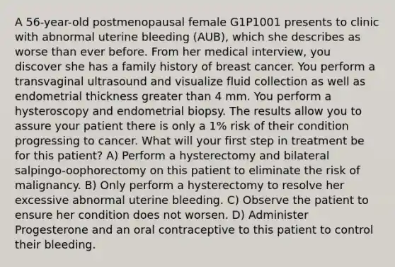 A 56-year-old postmenopausal female G1P1001 presents to clinic with abnormal uterine bleeding (AUB), which she describes as worse than ever before. From her medical interview, you discover she has a family history of breast cancer. You perform a transvaginal ultrasound and visualize fluid collection as well as endometrial thickness greater than 4 mm. You perform a hysteroscopy and endometrial biopsy. The results allow you to assure your patient there is only a 1% risk of their condition progressing to cancer. What will your first step in treatment be for this patient? A) Perform a hysterectomy and bilateral salpingo-oophorectomy on this patient to eliminate the risk of malignancy. B) Only perform a hysterectomy to resolve her excessive abnormal uterine bleeding. C) Observe the patient to ensure her condition does not worsen. D) Administer Progesterone and an oral contraceptive to this patient to control their bleeding.