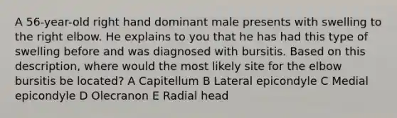 A 56-year-old right hand dominant male presents with swelling to the right elbow. He explains to you that he has had this type of swelling before and was diagnosed with bursitis. Based on this description, where would the most likely site for the elbow bursitis be located? A Capitellum B Lateral epicondyle C Medial epicondyle D Olecranon E Radial head