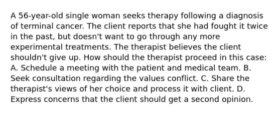 A 56-year-old single woman seeks therapy following a diagnosis of terminal cancer. The client reports that she had fought it twice in the past, but doesn't want to go through any more experimental treatments. The therapist believes the client shouldn't give up. How should the therapist proceed in this case: A. Schedule a meeting with the patient and medical team. B. Seek consultation regarding the values conflict. C. Share the therapist's views of her choice and process it with client. D. Express concerns that the client should get a second opinion.