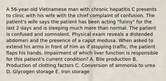 A 56-year-old Vietnamese man with chronic hepatitis C presents to clinic with his wife with the chief complaint of confusion. The patient's wife says the patient has been acting "funny" for the last 2 days and is sleeping much more than normal. The patient is confused and somnolent. Physical exam reveals a distended abdomen and the presence of a caput medusa. When asked to extend his arms in front of him as if stopping traffic, the patient flaps his hands. Impairment of which liver function is responsible for this patient's current condition? A. Bile production B. Production of clotting factors C. Conversion of ammonia to urea D. Glycogen storage E. Iron storage