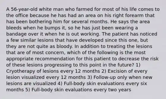 A 56-year-old white man who farmed for most of his life comes to the office because he has had an area on his right forearm that has been bothering him for several months. He says the area bleeds when he bumps it, so he has just been wearing a bandage over it when he is out working. The patient has noticed a few similar lesions that have developed since this one, but they are not quite as bloody. In addition to treating the lesions that are of most concern, which of the following is the most appropriate recommendation for this patient to decrease the risk of these lesions progressing to this point in the future? 1) Cryotherapy of lesions every 12 months 2) Excision of every lesion visualized every 12 months 3) Follow-up only when new lesions are visualized 4) Full-body skin evaluations every six months 5) Full-body skin evaluations every two years