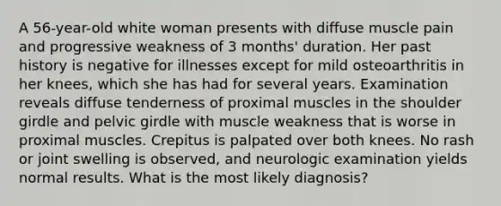 A 56-year-old white woman presents with diffuse muscle pain and progressive weakness of 3 months' duration. Her past history is negative for illnesses except for mild osteoarthritis in her knees, which she has had for several years. Examination reveals diffuse tenderness of proximal muscles in the shoulder girdle and pelvic girdle with muscle weakness that is worse in proximal muscles. Crepitus is palpated over both knees. No rash or joint swelling is observed, and neurologic examination yields normal results. What is the most likely diagnosis?