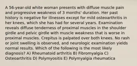 A 56-year-old white woman presents with diffuse muscle pain and progressive weakness of 3 months' duration. Her past history is negative for illnesses except for mild osteoarthritis in her knees, which she has had for several years. Examination reveals diffuse tenderness of proximal muscles in the shoulder girdle and pelvic girdle with muscle weakness that is worse in proximal muscles. Crepitus is palpated over both knees. No rash or joint swelling is observed, and neurologic examination yields normal results. Which of the following is the most likely diagnosis? A) Rheumatoid arthritis B) Fibromyalgia C) Osteoarthritis D) Polymyositis E) Polymyalgia rheumatica