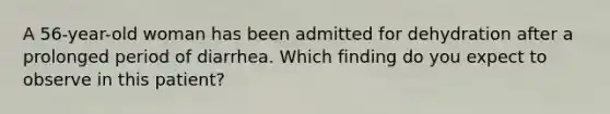 A 56-year-old woman has been admitted for dehydration after a prolonged period of diarrhea. Which finding do you expect to observe in this patient?