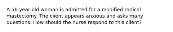 A 56-year-old woman is admitted for a modified radical mastectomy. The client appears anxious and asks many questions. How should the nurse respond to this client?