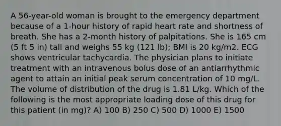 A 56-year-old woman is brought to the emergency department because of a 1-hour history of rapid heart rate and shortness of breath. She has a 2-month history of palpitations. She is 165 cm (5 ft 5 in) tall and weighs 55 kg (121 lb); BMI is 20 kg/m2. ECG shows ventricular tachycardia. The physician plans to initiate treatment with an intravenous bolus dose of an antiarrhythmic agent to attain an initial peak serum concentration of 10 mg/L. The volume of distribution of the drug is 1.81 L/kg. Which of the following is the most appropriate loading dose of this drug for this patient (in mg)? A) 100 B) 250 C) 500 D) 1000 E) 1500