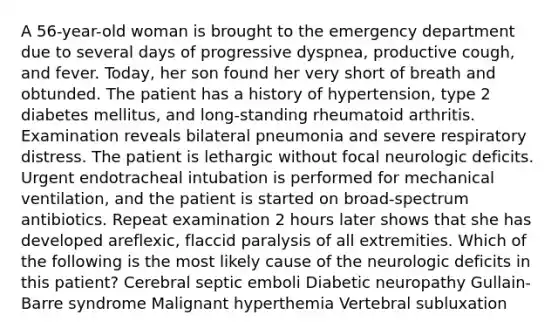 A 56-year-old woman is brought to the emergency department due to several days of progressive dyspnea, productive cough, and fever. Today, her son found her very short of breath and obtunded. The patient has a history of hypertension, type 2 diabetes mellitus, and long-standing rheumatoid arthritis. Examination reveals bilateral pneumonia and severe respiratory distress. The patient is lethargic without focal neurologic deficits. Urgent endotracheal intubation is performed for mechanical ventilation, and the patient is started on broad-spectrum antibiotics. Repeat examination 2 hours later shows that she has developed areflexic, flaccid paralysis of all extremities. Which of the following is the most likely cause of the neurologic deficits in this patient? Cerebral septic emboli Diabetic neuropathy Gullain-Barre syndrome Malignant hyperthemia Vertebral subluxation