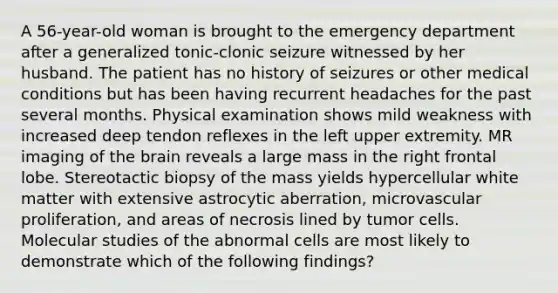 A 56-year-old woman is brought to the emergency department after a generalized tonic-clonic seizure witnessed by her husband. The patient has no history of seizures or other medical conditions but has been having recurrent headaches for the past several months. Physical examination shows mild weakness with increased deep tendon reflexes in the left upper extremity. MR imaging of the brain reveals a large mass in the right frontal lobe. Stereotactic biopsy of the mass yields hypercellular white matter with extensive astrocytic aberration, microvascular proliferation, and areas of necrosis lined by tumor cells. Molecular studies of the abnormal cells are most likely to demonstrate which of the following findings?