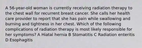 A 56-year-old woman is currently receiving radiation therapy to the chest wall for recurrent breast cancer. She calls her health care provider to report that she has pain while swallowing and burning and tightness in her chest. Which of the following complications of radiation therapy is most likely responsible for her symptoms? A Hiatal hernia B Stomatitis C Radiation enteritis D Esophagitis